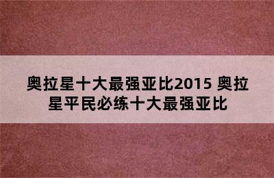 奥拉星十大最强亚比2015 奥拉星平民必练十大最强亚比